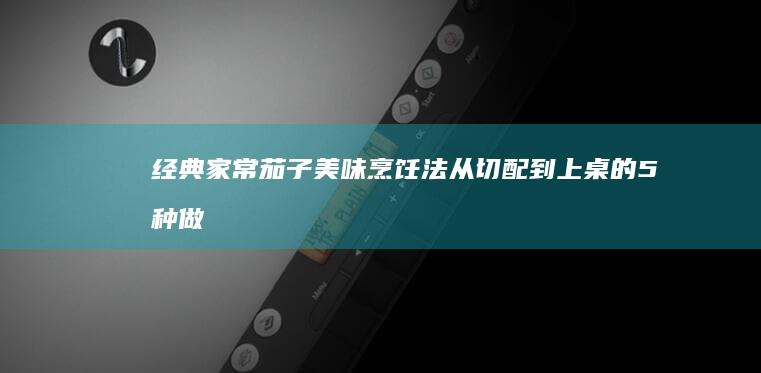 经典家常茄子美味烹饪法：从切配到上桌的5种做法